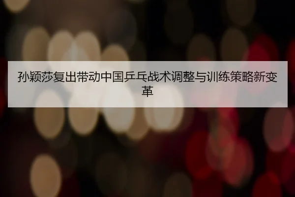 孙颖莎复出带动中国乒乓战术调整与训练策略新变革